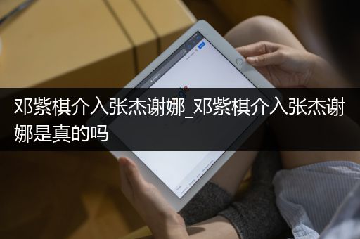 邓紫棋介入张杰谢娜_邓紫棋介入张杰谢娜是真的吗